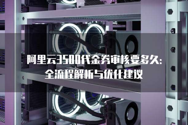 阿里云3500代金券审核要多久：全流程解析与优化建议