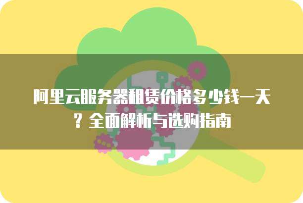 阿里云服务器租赁价格多少钱一天?全面解析与选购指南