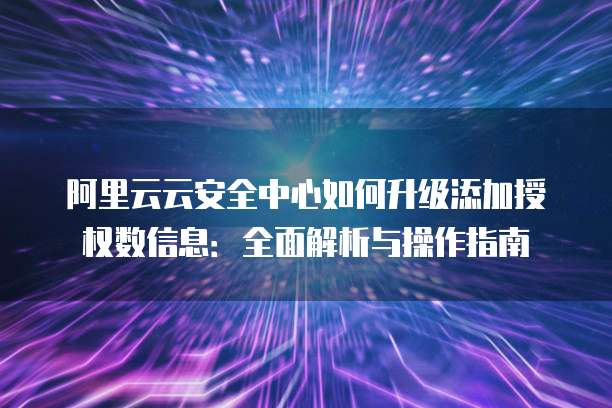 阿里云云安全中心如何升级添加授权数信息:全面解析与操作指南