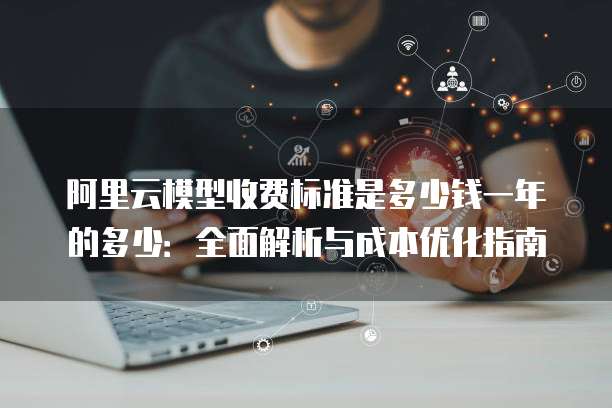 阿里云模型收费标准是多少钱一年的多少:全面解析与成本优化指南