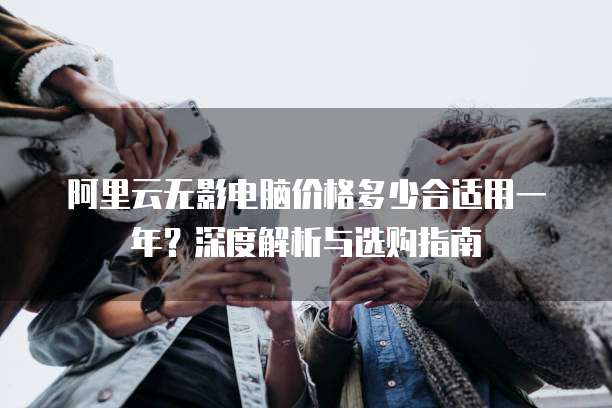 阿里云无影电脑价格多少合适用一年?深度解析与选购指南