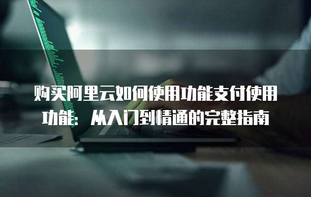 购买阿里云如何使用功能支付使用功能:从入门到精通的完整指南