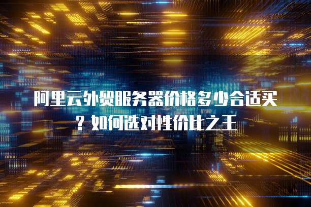 阿里云外贸服务器价格多少合适买?如何选对性价比之王