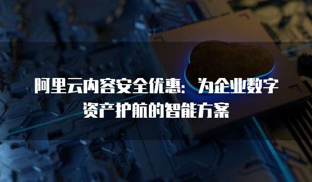 阿里云内容安全优惠:为企业数字资产护航的智能方案