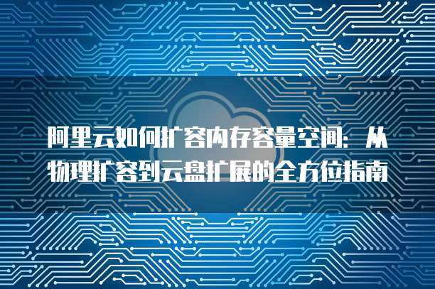 阿里云如何扩容内存容量空间:从物理扩容到云盘扩展的全方位指南
