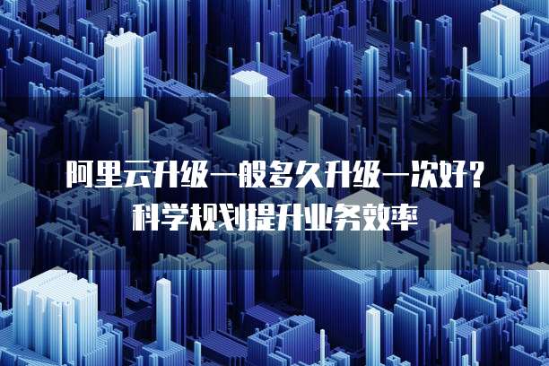 阿里云升级一般多久升级一次好?科学规划提升业务效率