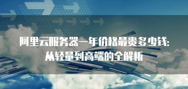 阿里云服务器一年价格最贵多少钱:从轻量到高端的全解析