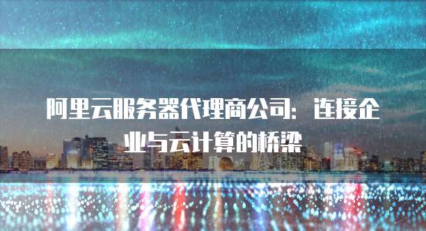 阿里云服务器代理商公司:连接企业与云计算的桥梁