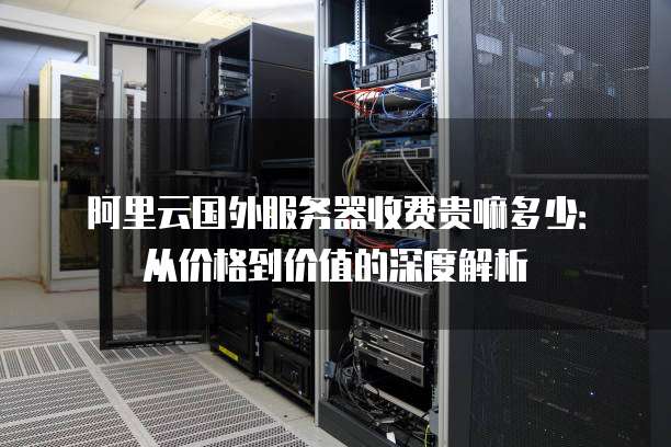 阿里云国外服务器收费贵嘛多少:从价格到价值的深度解析