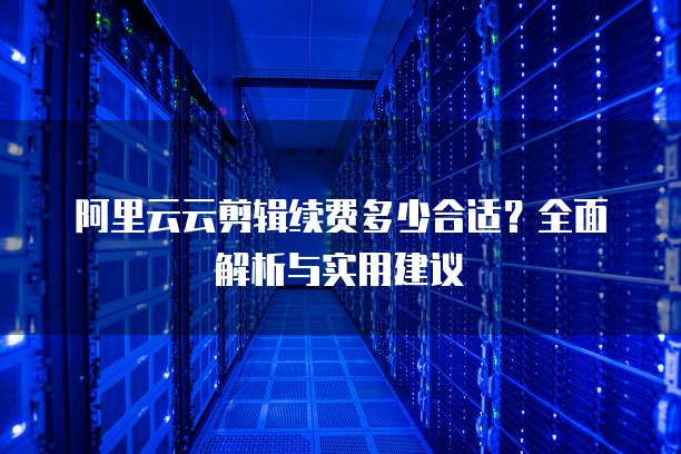 阿里云云剪辑续费多少合适？全面解析与实用建议