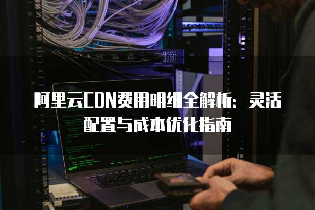 阿里云CDN费用明细全解析:灵活配置与成本优化指南