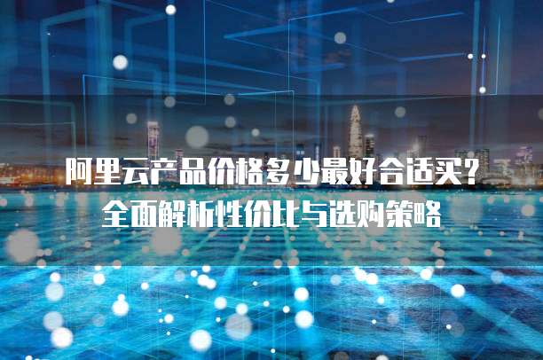 阿里云产品价格多少最好合适买?全面解析性价比与选购策略
