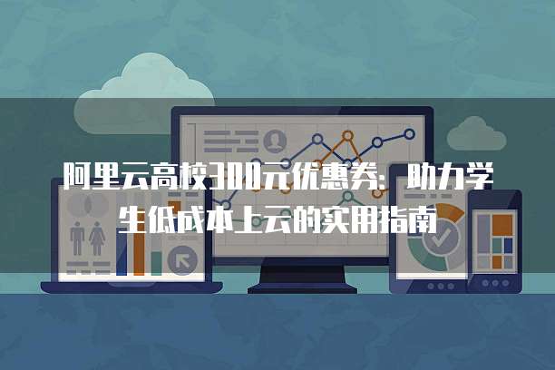 阿里云高校300元优惠券:助力学生低成本上云的实用指南