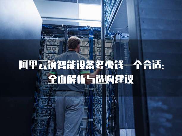阿里云镜智能设备多少钱一个合适：全面解析与选购建议