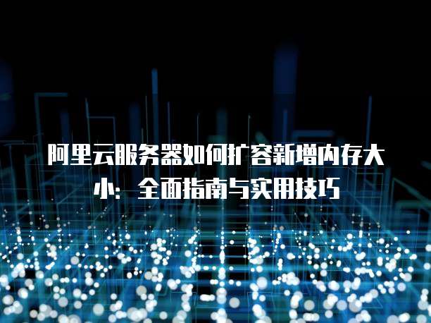 阿里云服务器如何扩容新增内存大小:全面指南与实用技巧