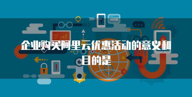 企业购买阿里云优惠活动的意义和目的是