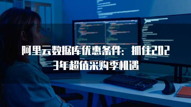 阿里云数据库优惠条件:抓住2023年超值采购季机遇