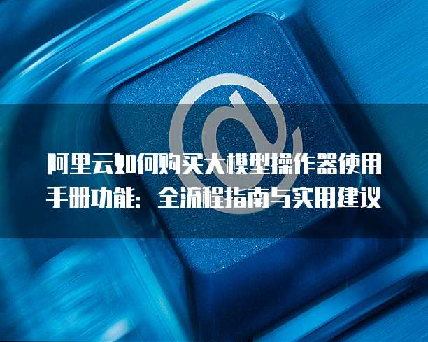 阿里云如何购买大模型操作器使用手册功能:全流程指南与实用建议