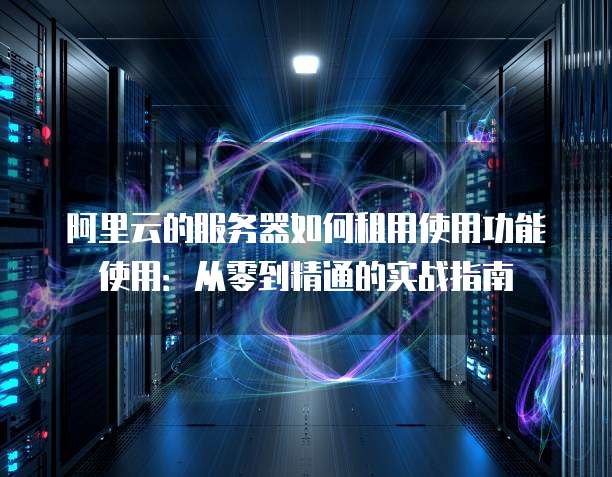阿里云的服务器如何租用使用功能使用:从零到精通的实战指南