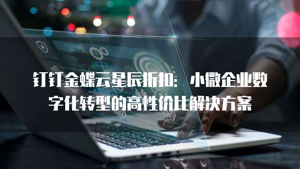 钉钉金蝶云星辰折扣：小微企业数字化转型的高性价比解决方案