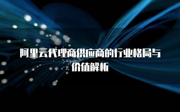 阿里云代理商供应商的行业格局与价值解析
