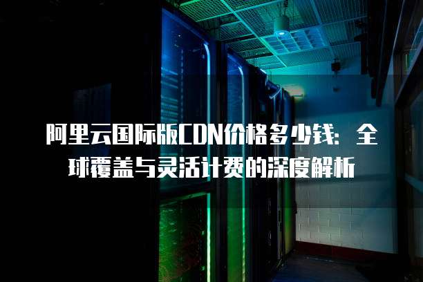 阿里云国际版CDN价格多少钱:全球覆盖与灵活计费的深度解析
