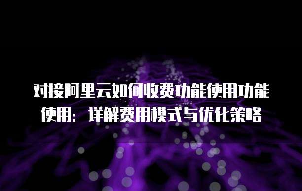 对接阿里云如何收费功能使用功能使用:详解费用模式与优化策略