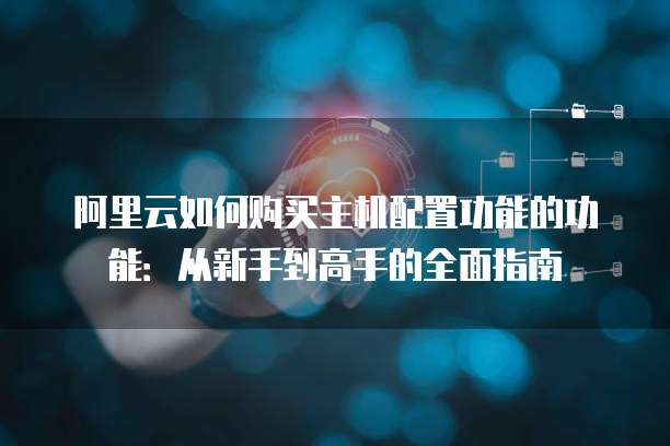 阿里云如何购买主机配置功能的功能:从新手到高手的全面指南