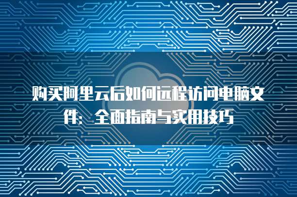 购买阿里云后如何远程访问电脑文件:全面指南与实用技巧