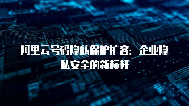 阿里云号码隐私保护扩容：企业隐私安全的新标杆