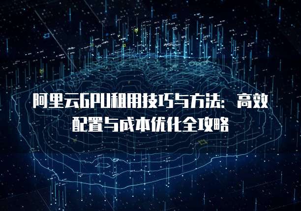 阿里云GPU租用技巧与方法:高效配置与成本优化全攻略