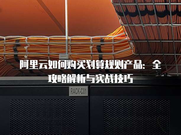 阿里云如何购买划算规则产品:全攻略解析与实战技巧