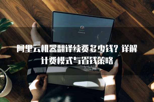 阿里云机器翻译续费多少钱？详解计费模式与省钱策略