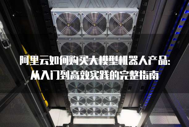 阿里云如何购买大模型机器人产品:从入门到高效实践的完整指南