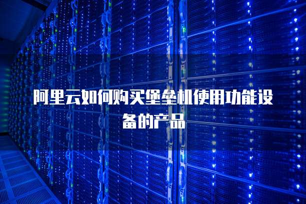阿里云如何购买堡垒机使用功能设备的产品