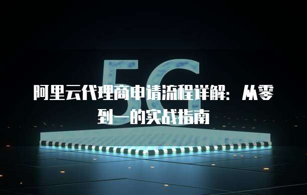阿里云代理商申请流程详解:从零到一的实战指南