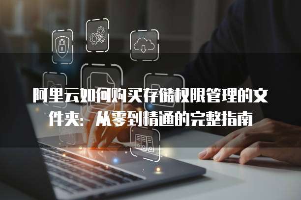 阿里云如何购买存储权限管理的文件夹:从零到精通的完整指南