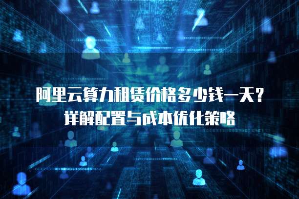 阿里云算力租赁价格多少钱一天?详解配置与成本优化策略