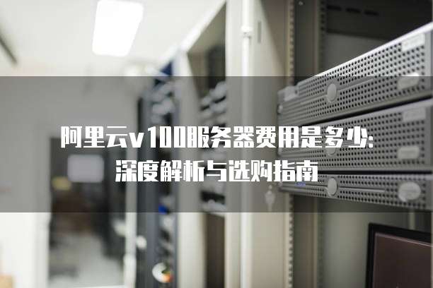 阿里云v100服务器费用是多少:深度解析与选购指南