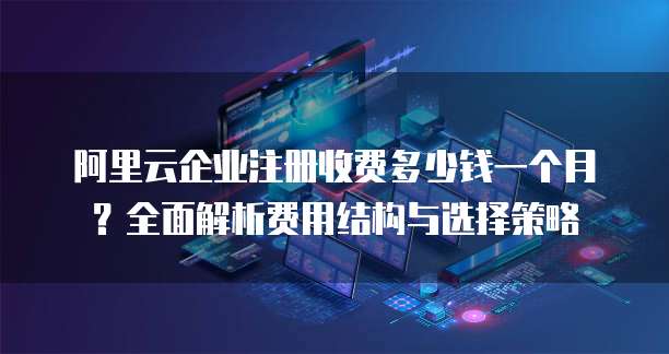 阿里云企业注册收费多少钱一个月?全面解析费用结构与选择策略