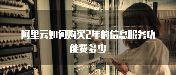 阿里云如何购买2年的信息服务功能费多少