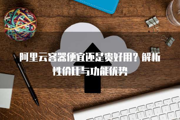阿里云容器便宜还是贵好用?解析性价比与功能优势