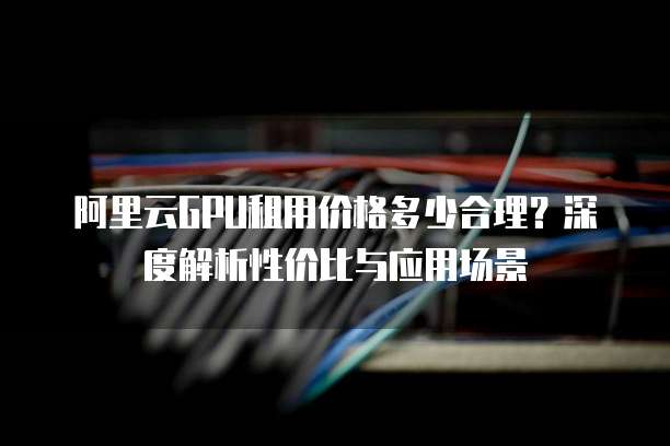 阿里云GPU租用价格多少合理?深度解析性价比与应用场景