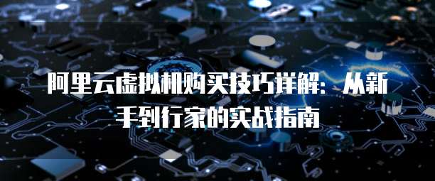 阿里云虚拟机购买技巧详解:从新手到行家的实战指南