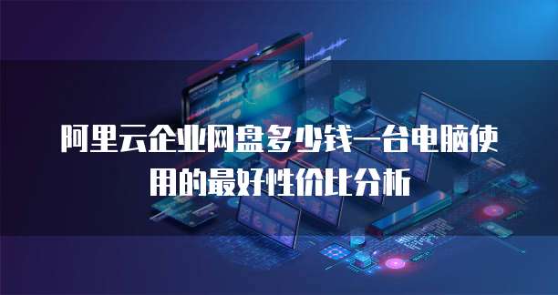 阿里云企业网盘多少钱一台电脑使用的最好性价比分析