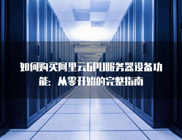 如何购买阿里云GPU服务器设备功能:从零开始的完整指南