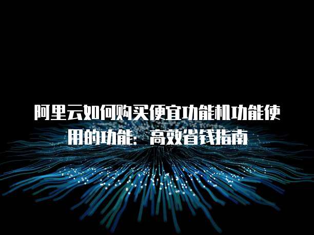 阿里云如何购买便宜功能机功能使用的功能:高效省钱指南
