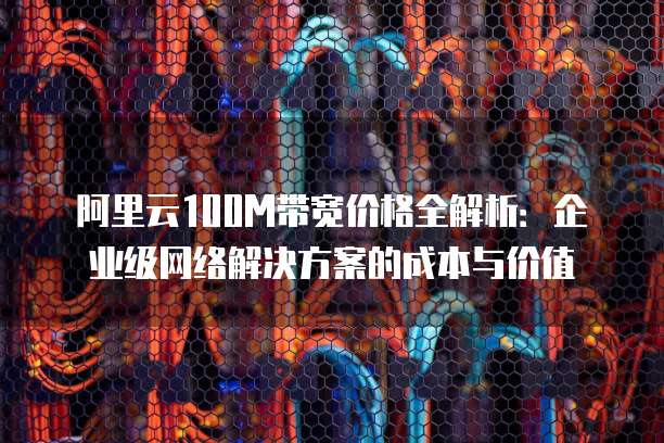 阿里云100M带宽价格全解析:企业级网络解决方案的成本与价值