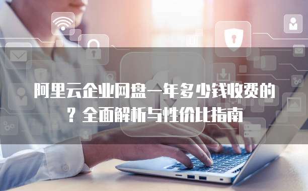 阿里云企业网盘一年多少钱收费的?全面解析与性价比指南