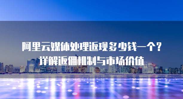 阿里云媒体处理返现多少钱一个？详解返佣机制与市场价值